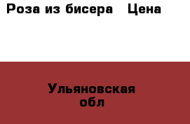 Роза из бисера › Цена ­ 500 - Ульяновская обл., Ульяновск г. Подарки и сувениры » Изделия ручной работы   . Ульяновская обл.,Ульяновск г.